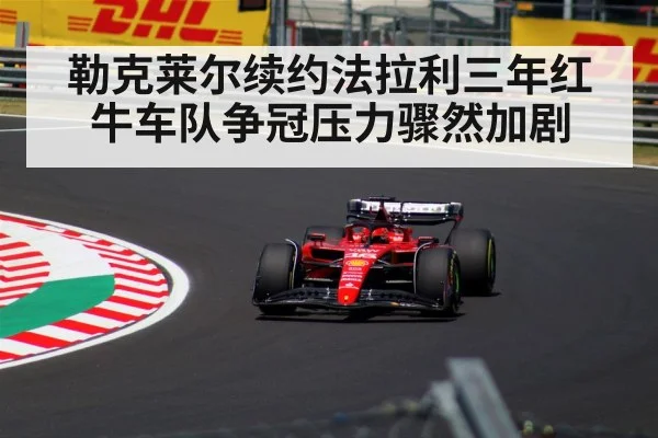 勒克莱尔续约法拉利三年红牛车队争冠压力骤然加剧